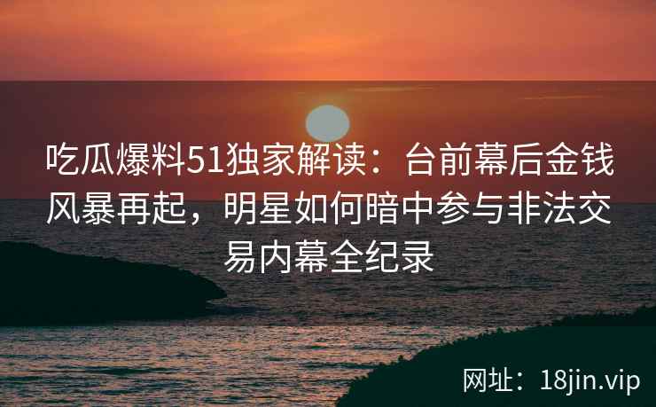 吃瓜爆料51独家解读：台前幕后金钱风暴再起，明星如何暗中参与非法交易内幕全纪录