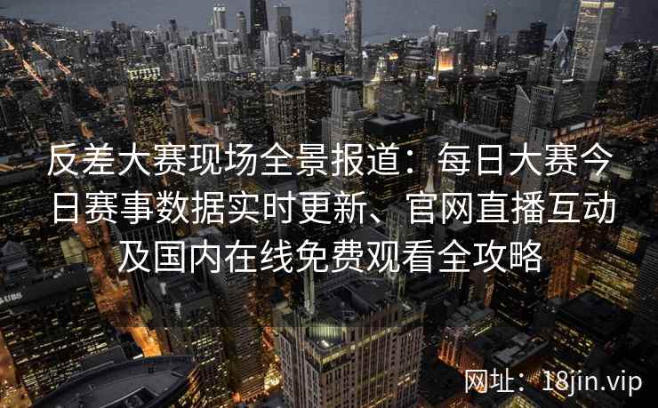 反差大赛现场全景报道：每日大赛今日赛事数据实时更新、官网直播互动及国内在线免费观看全攻略