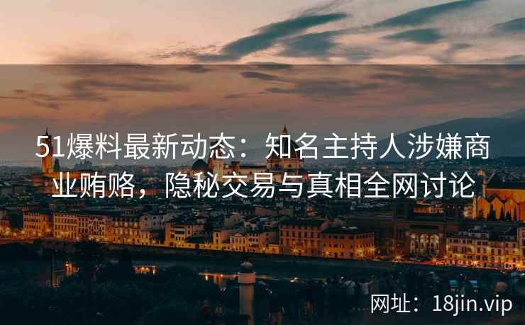 51爆料最新动态：知名主持人涉嫌商业贿赂，隐秘交易与真相全网讨论