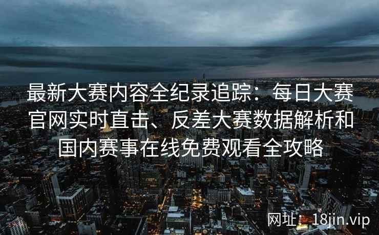 最新大赛内容全纪录追踪：每日大赛官网实时直击、反差大赛数据解析和国内赛事在线免费观看全攻略