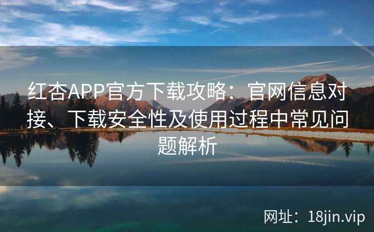 红杏APP官方下载攻略：官网信息对接、下载安全性及使用过程中常见问题解析