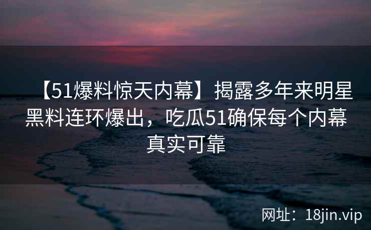 【51爆料惊天内幕】揭露多年来明星黑料连环爆出，吃瓜51确保每个内幕真实可靠