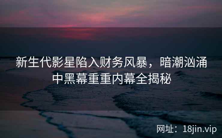 新生代影星陷入财务风暴，暗潮汹涌中黑幕重重内幕全揭秘