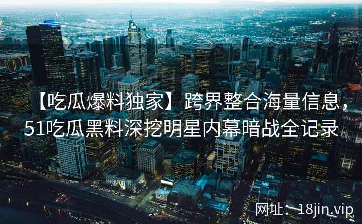 【吃瓜爆料独家】跨界整合海量信息，51吃瓜黑料深挖明星内幕暗战全记录