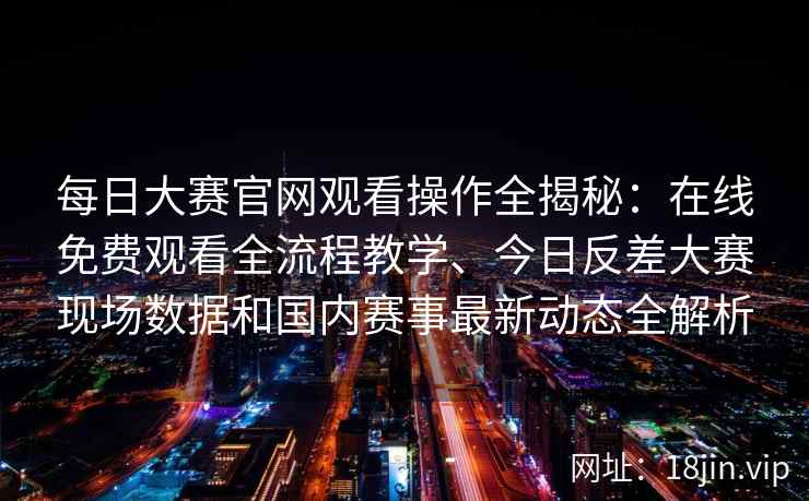 每日大赛官网观看操作全揭秘：在线免费观看全流程教学、今日反差大赛现场数据和国内赛事最新动态全解析