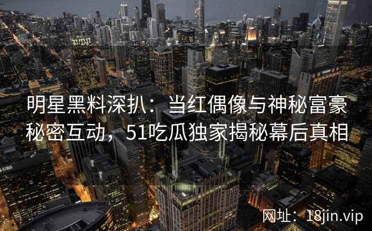 明星黑料深扒：当红偶像与神秘富豪秘密互动，51吃瓜独家揭秘幕后真相