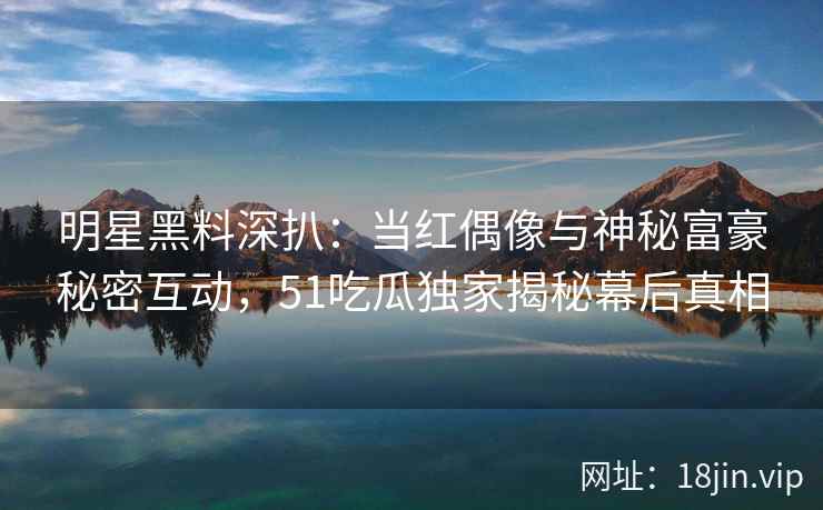 明星黑料深扒:当红偶像与神秘富豪秘密互动,51吃瓜独家揭秘幕后真相 明星黑料深扒:当红偶像与神秘富豪秘密互动,51吃瓜独家揭秘幕后真相