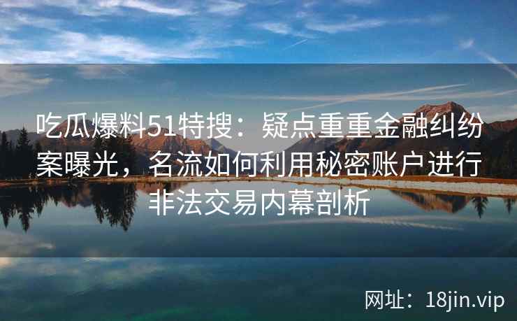 吃瓜爆料51特搜：疑点重重金融纠纷案曝光，名流如何利用秘密账户进行非法交易内幕剖析
