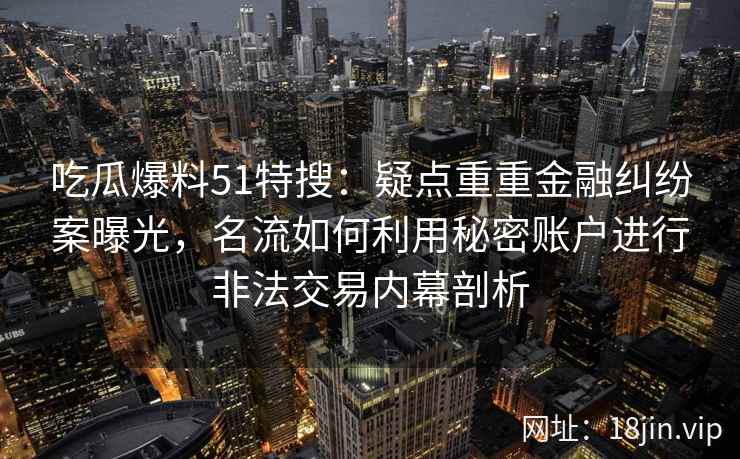 吃瓜爆料51特搜:疑点重重金融纠纷案曝光,名流如何利用秘密账户进行非法交易内幕剖析 吃瓜爆料51特搜:疑点重重金融纠纷案曝光,名流如何利用秘密账户进行非法交易内幕剖析